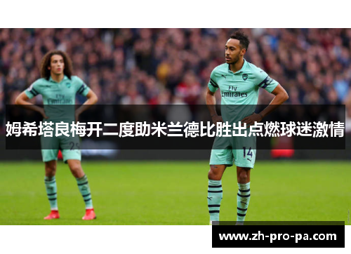 姆希塔良梅开二度助米兰德比胜出点燃球迷激情 姆希塔良梅开二度助米兰德比胜出点燃球迷激情