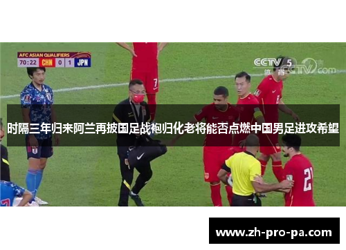 时隔三年归来阿兰再披国足战袍归化老将能否点燃中国男足进攻希望