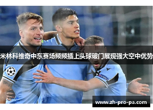 米林科维奇中东赛场频频插上头球破门展现强大空中优势