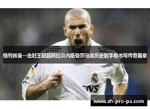 格列兹曼一击封王超越阿拉贡内斯登顶马竞历史射手榜书写传奇篇章 格列兹曼一击封王超越阿拉贡内斯登顶马竞历史射手榜书写传奇篇章