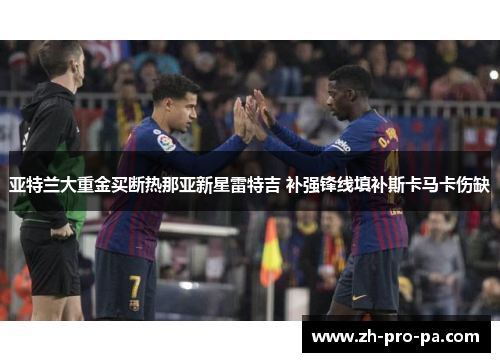 亚特兰大重金买断热那亚新星雷特吉 补强锋线填补斯卡马卡伤缺 亚特兰大重金买断热那亚新星雷特吉 补强锋线填补斯卡马卡伤缺